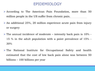 EPIDEMIOLOGY
 According to The American Pain Foundation, more than 50
million people in the US suffer from chronic pain.
 An additional 25%, 20 million experience acute pain from injury
or surgery
 The annual incidence of moderate – intensity back pain is 10% -
15 % in the adult population with a point prevalence of 15% -
30%
 The National Institute for Occupational Safety and health
estimated that the cost of low back pain alone was between 50
billions – 100 billions per year
 