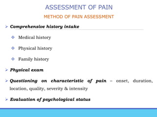 ASSESSMENT OF PAIN
METHOD OF PAIN ASSESSMENT
 Comprehensive history intake
 Medical history
 Physical history
 Family history
 Physical exam
 Questioning on characteristic of pain – onset, duration,
location, quality, severity & intensity
 Evaluation of psychological status
 