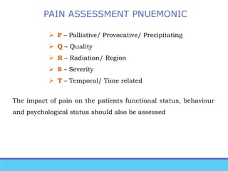 PAIN ASSESSMENT PNUEMONIC
 P – Palliative/ Provocative/ Precipitating
 Q – Quality
 R – Radiation/ Region
 S – Severity
 T – Temporal/ Time related
The impact of pain on the patients functional status, behaviour
and psychological status should also be assessed
 