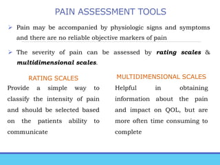 PAIN ASSESSMENT TOOLS
 Pain may be accompanied by physiologic signs and symptoms
and there are no reliable objective markers of pain
 The severity of pain can be assessed by rating scales &
multidimensional scales.
RATING SCALES
Provide a simple way to
classify the intensity of pain
and should be selected based
on the patients ability to
communicate
MULTIDIMENSIONAL SCALES
Helpful in obtaining
information about the pain
and impact on QOL, but are
more often time consuming to
complete
 