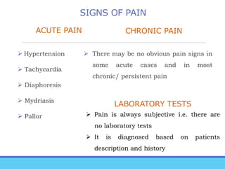 SIGNS OF PAIN
ACUTE PAIN
 Hypertension
 Tachycardia
 Diaphoresis
 Mydriasis
 Pallor
CHRONIC PAIN
 There may be no obvious pain signs in
some acute cases and in most
chronic/ persistent pain
LABORATORY TESTS
 Pain is always subjective i.e. there are
no laboratory tests
 It is diagnosed based on patients
description and history
 
