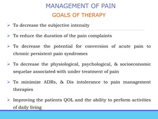 MANAGEMENT OF PAIN
GOALS OF THERAPY
 To decrease the subjective intensity
 To reduce the duration of the pain complaints
 To decrease the potential for conversion of acute pain to
chronic persistent pain syndromes
 To decrease the physiological, psychological, & socioeconomic
sequelae associated with under treatment of pain
 To minimize ADRs, & Dis intolerance to pain management
therapies
 Improving the patients QOL and the ability to perform activities
of daily living
 