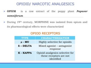 OPIOID/ NARCOTIC ANALGESICS
 OPIUM is a raw extract of the poppy plant Papaver
somniferum
 During 19th century, MORPHINE was isolated from opium and
its pharmacological effects were characterized
OPIOD RECEPTORS
TYPE CHARACTERIZATION
µ - MU Highly selective for opioids
δ – DELTA Mixed agonist – antagonist
response
K - KAPPA Opioid analgesics selective for
these receptors are not
identified
 