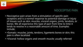 NOCICEPTIVE PAIN
• Nociceptive pain arises from a stimulation of specific pain
receptors and is a normal response to potential damage or injury
of tissues such as skin, muscles, visceral organs, joints, tendons, or
bones. We all experience this type of pain from time to time it
tends to resolve in a reasonable amount of time. Examples
include:
• •Somatic: muscles, joints, tendons, ligaments bones or skin; this
pain is often localized
• •Visceral: hollow organs and smooth muscle; usually referred
10
 