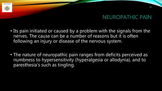 NEUROPATHIC PAIN
• Its pain initiated or caused by a problem with the signals from the
nerves. The cause can be a number of reasons but it is often
following an injury or disease of the nervous system.
• The nature of neuropathic pain ranges from deficits perceived as
numbness to hypersensitivity (hyperalgesia or allodynia), and to
paresthesia’s such as tingling.
11
 