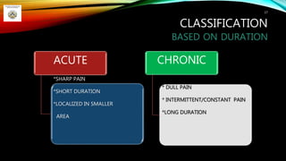 CLASSIFICATION
BASED ON DURATION
17
ACUTE
*SHARP PAIN
*SHORT DURATION
*LOCALIZED IN SMALLER
AREA
CHRONIC
* DULL PAIN
* INTERMITTENT/CONSTANT PAIN
*LONG DURATION
 