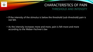 CHARACTERISTICS OF PAIN
THRESHOLD AND INTENSITY
• If the intensity of the stimulus is below the threshold (sub-threshold) pain is
not felt.
• As the intensity increases more and more, pain is felt more and more
according to the Weber-Fechner’s law
22
 
