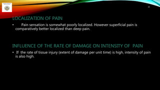 LOCALIZATION OF PAIN
• Pain sensation is somewhat poorly localized. However superficial pain is
comparatively better localized than deep pain.
INFLUENCE OF THE RATE OF DAMAGE ON INTENSITY OF PAIN
• If the rate of tissue injury (extent of damage per unit time) is high, intensity of pain
is also high.
25
 