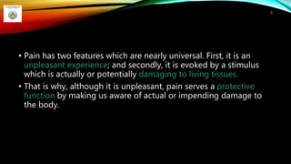 • Pain has two features which are nearly universal. First, it is an
unpleasant experience; and secondly, it is evoked by a stimulus
which is actually or potentially damaging to living tissues.
• That is why, although it is unpleasant, pain serves a protective
function by making us aware of actual or impending damage to
the body.
5
 