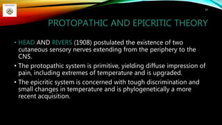 PROTOPATHIC AND EPICRITIC THEORY
• HEAD AND RIVERS (1908) postulated the existence of two
cutaneous sensory nerves extending from the periphery to the
CNS.
• The protopathic system is primitive, yielding diffuse impression of
pain, including extremes of temperature and is upgraded.
• The epicritic system is concerned with tough discrimination and
small changes in temperature and is phylogenetically a more
recent acquisition.
63
 