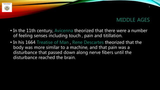 MIDDLE AGES
• In the 11th century, Avicenna theorized that there were a number
of feeling senses including touch , pain and titillation.
• In his 1664 Treatise of Man , Rene Descartes theorized that the
body was more similar to a machine, and that pain was a
disturbance that passed down along nerve fibers until the
disturbance reached the brain.
7
 