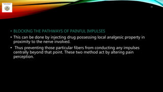 • BLOCKING THE PATHWAYS OF PAINFUL IMPULSES
• This can be done by injecting drug possessing local analgesic property in
proximity to the nerve involved.
• Thus preventing those particular fibers from conducting any impulses
centrally beyond that point. These two method act by altering pain
perception.
77
 