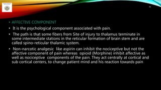 • AFFECTIVE COMPONENT
• It is the psychological component associated with pain.
• The path is that some fibers from Site of injury to thalamus terminate in
some intermediate stations in the reticular formation of brain stem and are
called spino-reticular thalamic system.
• Non-narcotic analgesic like aspirin can inhibit the nociceptive but not the
affective component of pain whereas opioid (Morphine) inhibit affective as
well as nociceptive components of the pain. They act centrally at cortical and
sub cortical centers, to change patient mind and his reaction towards pain
79
 