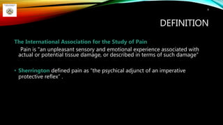 DEFINITION
The International Association for the Study of Pain
Pain is "an unpleasant sensory and emotional experience associated with
actual or potential tissue damage, or described in terms of such damage“
• Sherrington defined pain as “the psychical adjunct of an imperative
protective reflex” .
8
 