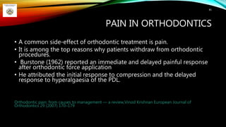 PAIN IN ORTHODONTICS
• A common side-effect of orthodontic treatment is pain.
• It is among the top reasons why patients withdraw from orthodontic
procedures.
• Burstone (1962) reported an immediate and delayed painful response
after orthodontic force application
• He attributed the initial response to compression and the delayed
response to hyperalgaesia of the PDL.
Orthodontic pain: from causes to management — a review,Vinod Krishnan European Journal of
Orthodontics 29 (2007) 170–179
85
 
