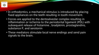 • In orthodontics, a mechanical stimulus is introduced by placing
fixed appliances on the teeth resulting in tooth movement.
• Forces are applied to the dentoalveolar complex resulting in
inflammation or ischemia to the periodontal ligament (PDL) with
subsequent release of histamine , bradykinin, prostaglandins,
substance P, and serotonin
• These mediators stimulate local nerve endings and send pain
signals to the brain.
89
 