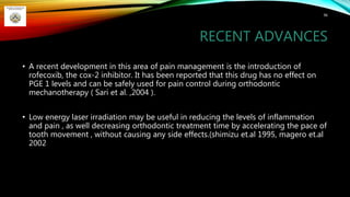 RECENT ADVANCES
• A recent development in this area of pain management is the introduction of
rofecoxib, the cox-2 inhibitor. It has been reported that this drug has no effect on
PGE 1 levels and can be safely used for pain control during orthodontic
mechanotherapy ( Sari et al. ,2004 ).
• Low energy laser irradiation may be useful in reducing the levels of inflammation
and pain , as well decreasing orthodontic treatment time by accelerating the pace of
tooth movement , without causing any side effects.(shimizu et.al 1995, magero et.al
2002
96
 