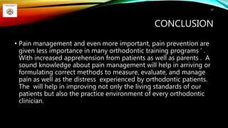 CONCLUSION
• Pain management and even more important, pain prevention are
given less importance in many orthodontic training programs ’ .
With increased apprehension from patients as well as parents . A
sound knowledge about pain management will help in arriving or
formulating correct methods to measure, evaluate, and manage
pain as well as the distress experienced by orthodontic patients.
The will help in improving not only the living standards of our
patients but also the practice environment of every orthodontic
clinician.
97
 
