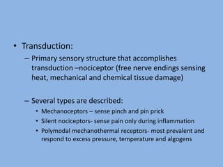 • Transduction:
– Primary sensory structure that accomplishes
transduction –nociceptor (free nerve endings sensing
heat, mechanical and chemical tissue damage)
– Several types are described:
• Mechanoceptors – sense pinch and pin prick
• Silent nociceptors- sense pain only during inflammation
• Polymodal mechanothermal receptors- most prevalent and
respond to excess pressure, temperature and algogens
 