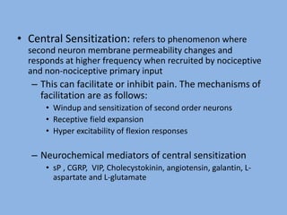 • Central Sensitization: refers to phenomenon where
second neuron membrane permeability changes and
responds at higher frequency when recruited by nociceptive
and non-nociceptive primary input
– This can facilitate or inhibit pain. The mechanisms of
facilitation are as follows:
• Windup and sensitization of second order neurons
• Receptive field expansion
• Hyper excitability of flexion responses
– Neurochemical mediators of central sensitization
• sP , CGRP, VIP, Cholecystokinin, angiotensin, galantin, L-
aspartate and L-glutamate
 