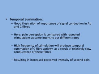 • Temporal Summation:
– Good illustration of importance of signal conduction in Ad
and C fibres
– Here, pain perception is compared with repeated
stimulations at same intensity but different rates
– High frequency of stimulation will produce temporal
summation of C-fibre activity as a result of relatively slow
conductance of these fibres
– Resulting in increased perceived intensity of second pain
 