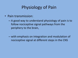 Physiology of Pain
• Pain transmission:
– A good way to understand physiology of pain is to
follow nociceptive signal pathways from the
periphery to the brain,
– with emphasis on integration and modulation of
nociceptive signal at different steps in the CNS
 