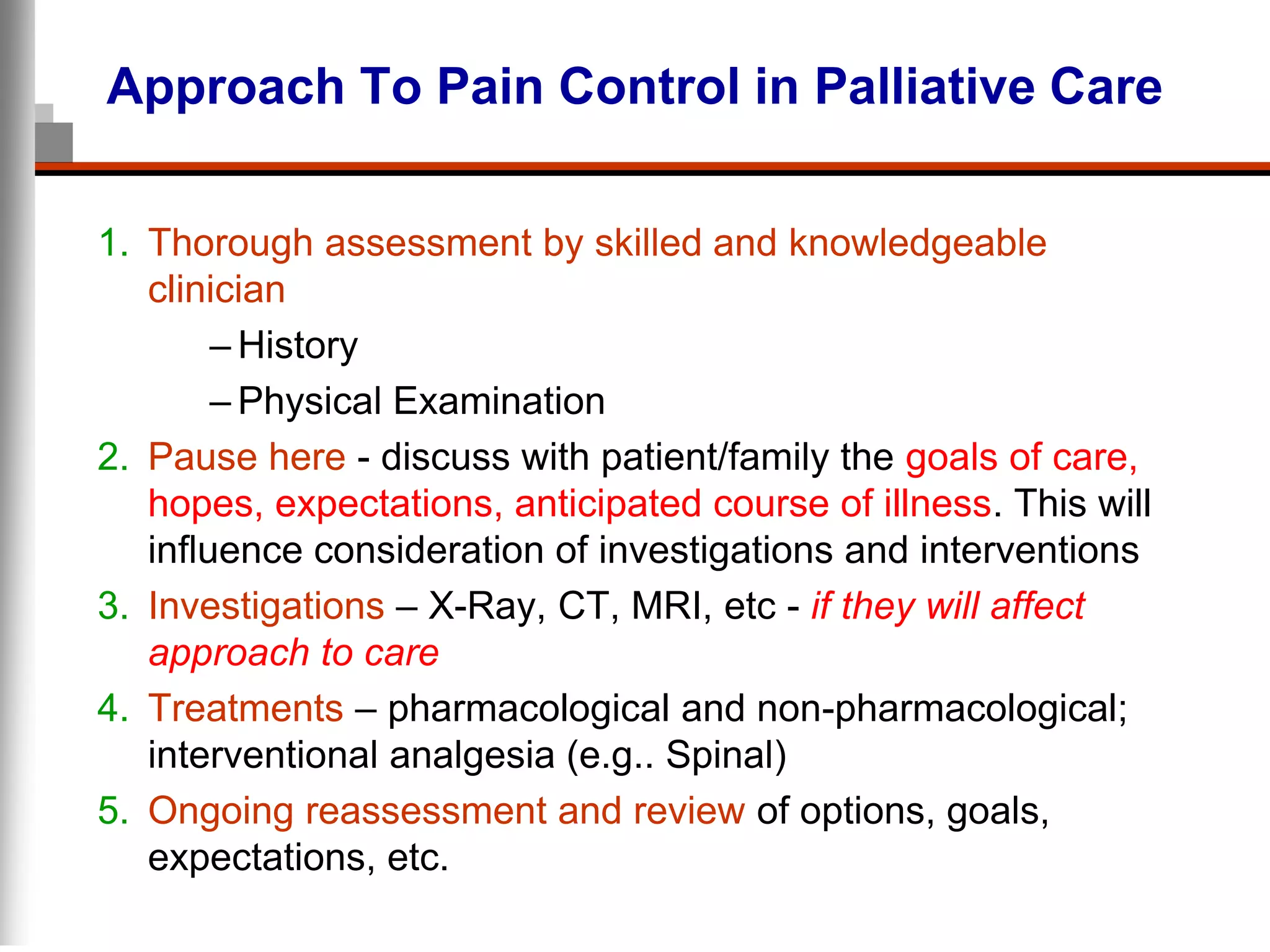 Approach To Pain Control in Palliative Care
1. Thorough assessment by skilled and knowledgeable
clinician
– History
– Physical Examination
2. Pause here - discuss with patient/family the goals of care,
hopes, expectations, anticipated course of illness. This will
influence consideration of investigations and interventions
3. Investigations – X-Ray, CT, MRI, etc - if they will affect
approach to care
4. Treatments – pharmacological and non-pharmacological;
interventional analgesia (e.g.. Spinal)
5. Ongoing reassessment and review of options, goals,
expectations, etc.
 