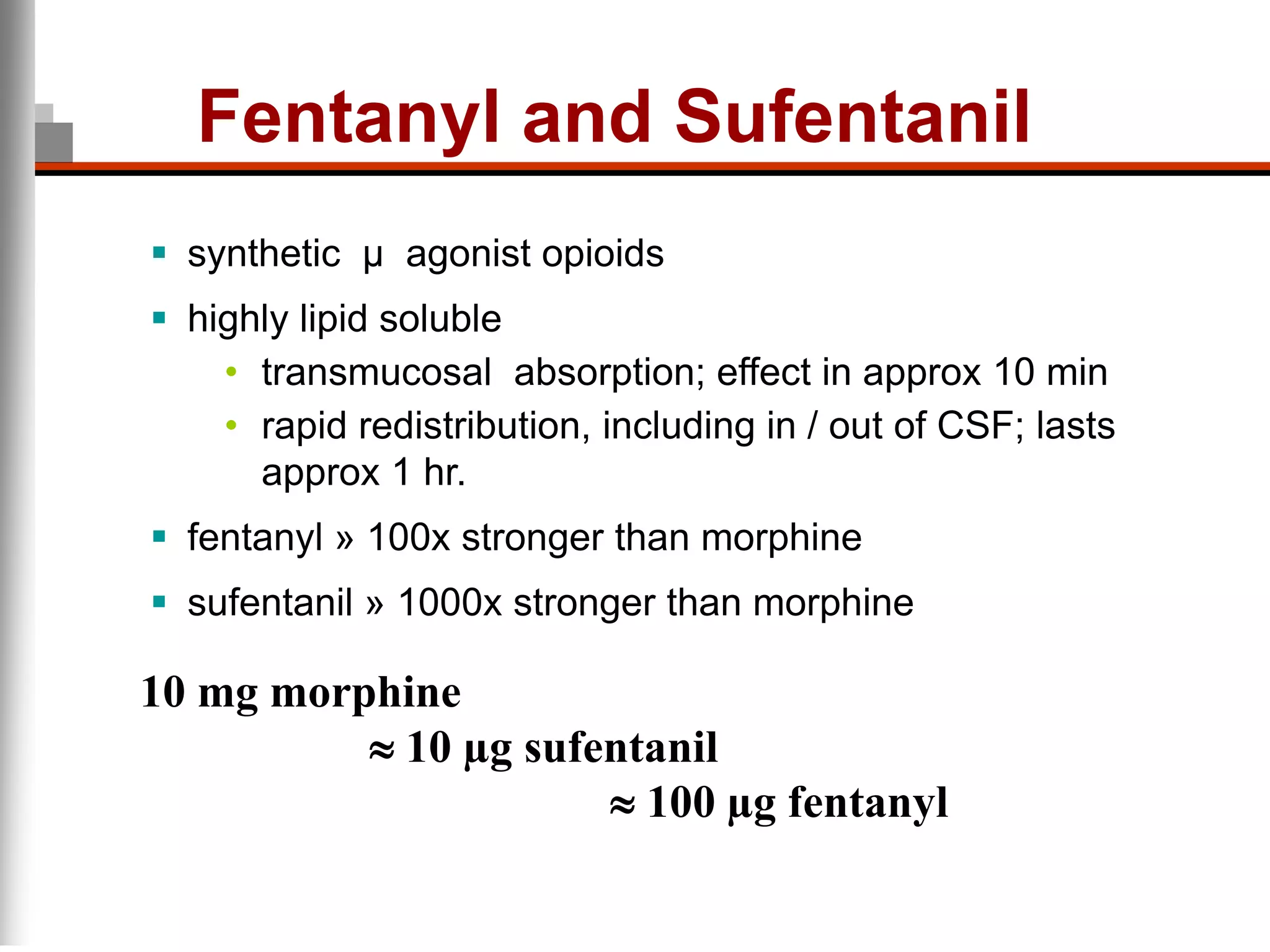 Fentanyl and Sufentanil
 synthetic µ agonist opioids
 highly lipid soluble
• transmucosal absorption; effect in approx 10 min
• rapid redistribution, including in / out of CSF; lasts
approx 1 hr.
 fentanyl » 100x stronger than morphine
 sufentanil » 1000x stronger than morphine
10 mg morphine
10 µg sufentanil
100 µg fentanyl
 