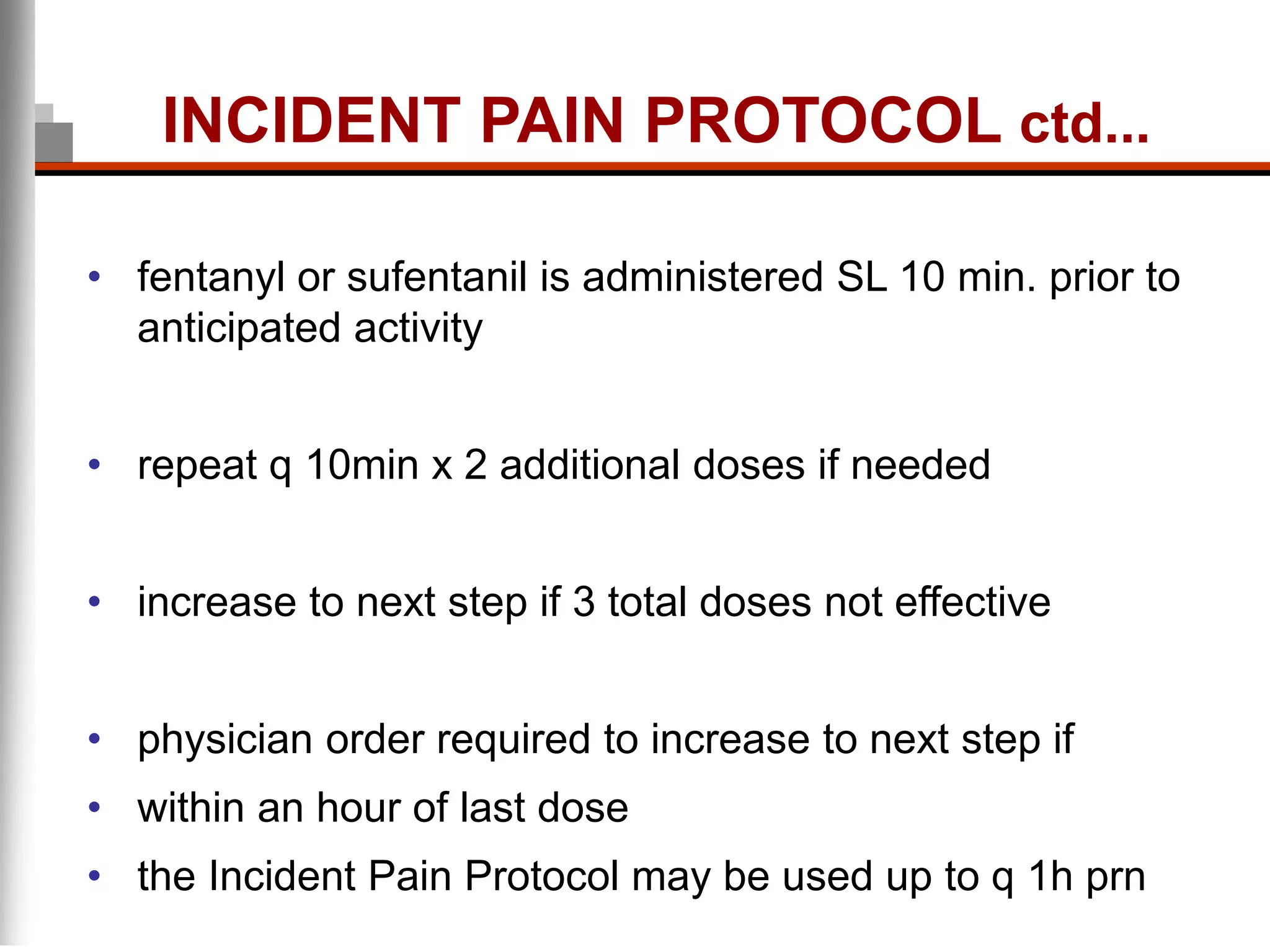 • fentanyl or sufentanil is administered SL 10 min. prior to
anticipated activity
• repeat q 10min x 2 additional doses if needed
• increase to next step if 3 total doses not effective
• physician order required to increase to next step if
• within an hour of last dose
• the Incident Pain Protocol may be used up to q 1h prn
INCIDENT PAIN PROTOCOL ctd...
 