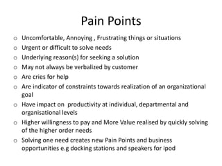 Pain Points
o
o
o
o
o
o

Uncomfortable, Annoying , Frustrating things or situations
Urgent or difficult to solve needs
Underlying reason(s) for seeking a solution
May not always be verbalized by customer
Are cries for help
Are indicator of constraints towards realization of an organizational
goal
o Have impact on productivity at individual, departmental and
organisational levels
o Higher willingness to pay and More Value realised by quickly solving
of the higher order needs
o Solving one need creates new Pain Points and business
opportunities e.g docking stations and speakers for ipod

 