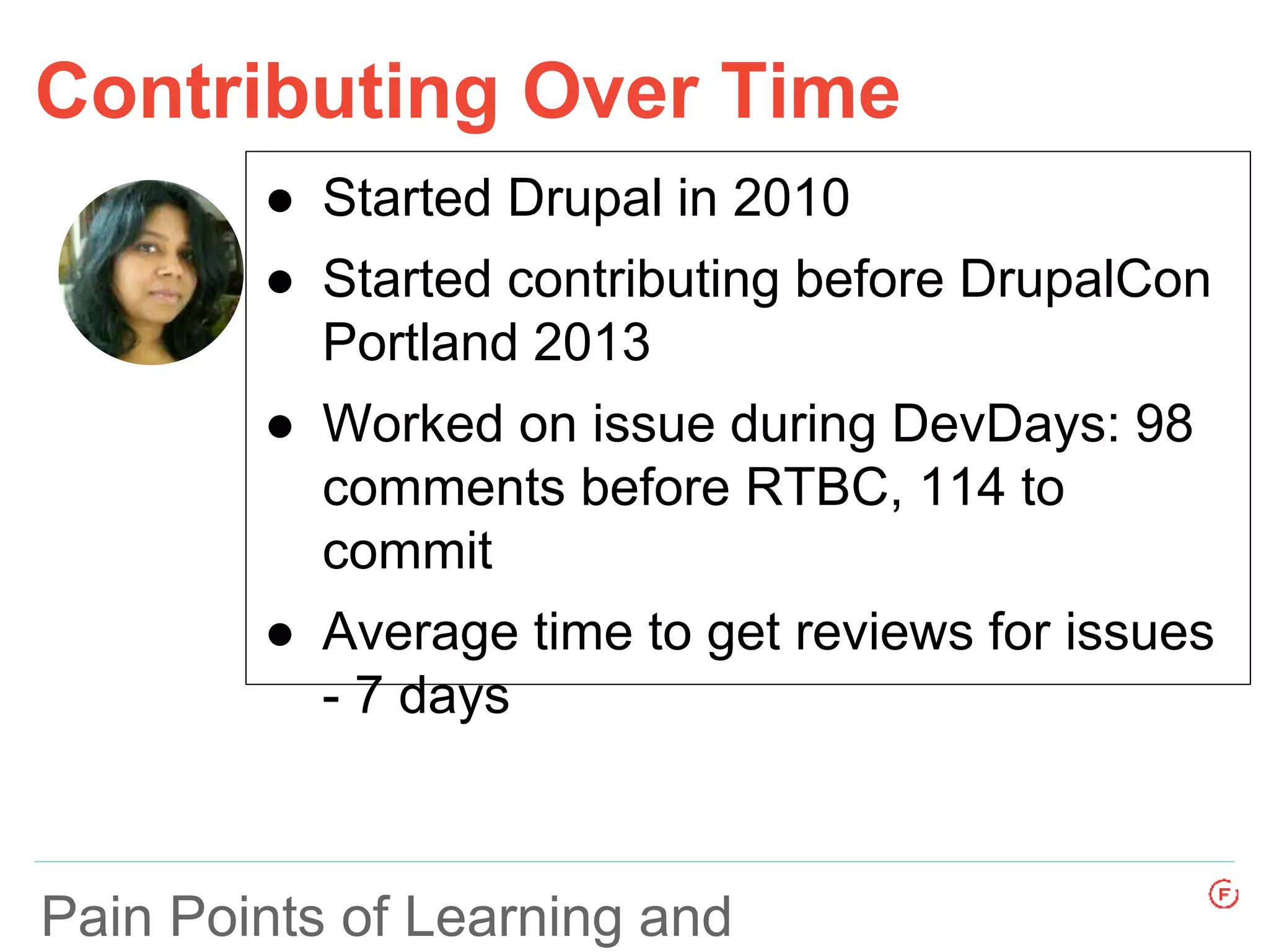Pain Points of Learning and
Contributing Over Time
● Started Drupal in 2010
● Started contributing before DrupalCon
Portland 2013
● Worked on issue during DevDays: 98
comments before RTBC, 114 to
commit
● Average time to get reviews for issues
- 7 days
 