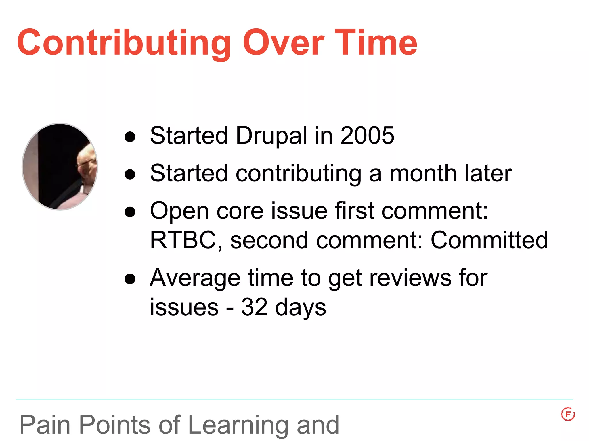 Pain Points of Learning and
Contributing Over Time
● Started Drupal in 2005
● Started contributing a month later
● Open core issue first comment:
RTBC, second comment: Committed
● Average time to get reviews for
issues - 32 days
 