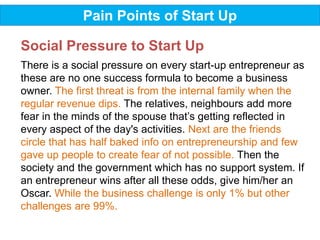Pain Points of Start Up
There is a social pressure on every start-up entrepreneur as
these are no one success formula to become a business
owner. The first threat is from the internal family when the
regular revenue dips. The relatives, neighbours add more
fear in the minds of the spouse that’s getting reflected in
every aspect of the day's activities. Next are the friends
circle that has half baked info on entrepreneurship and few
gave up people to create fear of not possible. Then the
society and the government which has no support system. If
an entrepreneur wins after all these odds, give him/her an
Oscar. While the business challenge is only 1% but other
challenges are 99%.
Social Pressure to Start Up
 