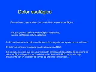 Dolor esofágico
    Causas leves: hiperacidosis, hernia de hiato, espasmo esofágico



     Causas graves: perforación esofágica, neoplasias,
     varices esofágicas, rotura esofágica


La forma típica de este dolor se relaciona con la ingesta o el ayuno, no con esfuerzo.

El dolor del espasmo esofágico puede aliviarse con NTG.

En un paciente en el que tras una valoración completa el diagnóstico de sospecha es
dolor esofágico dispéptico se puede hacer un “test antiácido”: dar de alta bajo
tratamiento con un inhibidor de bomba de protones (omeprazol...).
 