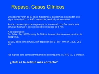 Repaso. Casos Clínicos
Un paciente varón de 67 años, hipertenso y dislipémico, exfumador, que
sigue tratamiento con AAS, metoprolol, remipril y atorvastatina.

Acude con dolo típico de angina que ha aumentado con frecuencia ante
esfuerzo habitual y con un episodio en reposo de 5 min.

A la exploración:
Sin fiebre, PA 138/76mmHg, Fc 78 lpm. La auscultación revela un ritmo de
galope S3.

El ECG tiene ritmo sinusal, con depresión del ST de 1 mm en I, aVL, V5 y
V6. .



Se ingresa para comenzar tratamiento con Heparina i.v, NTG i.v, y tirofiban.


 ¿Cuál es la actitud más correcta?
 