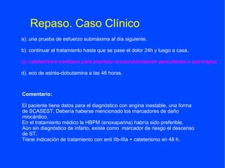 Repaso. Caso Clínico
a). una prueba de esfuerzo submáxima al día siguiente.

b). continuar el tratamiento hasta que se pase el dolor 24h y luego a casa.

c). cateterismo cardiaco para plantear revascularización percutánea o quirúrgica

d). eco de estrés-dobutamina a las 48 horas.



Comentario:

El paciente tiene datos para el diagnóstico con angina inestable, una forma
de SCASEST. Debería haberse mencionado los marcadores de daño
miocárdico.
En el tratamiento médico la HBPM (enoxaparina) habría sido preferible.
Aún sin diagnóstico de infarto, existe como marcador de riesgo el descenso
de ST.
Tiene indicación de tratamiento con anti IIb-IIIa + cateterismo en 48 h.
 