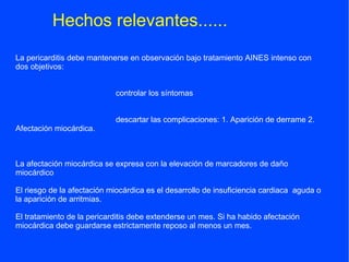 Hechos relevantes......
La pericarditis debe mantenerse en observación bajo tratamiento AINES intenso con
dos objetivos:


                            controlar los síntomas


                            descartar las complicaciones: 1. Aparición de derrame 2.
Afectación miocárdica.



La afectación miocárdica se expresa con la elevación de marcadores de daño
miocárdico

El riesgo de la afectación miocárdica es el desarrollo de insuficiencia cardiaca aguda o
la aparición de arritmias.

El tratamiento de la pericarditis debe extenderse un mes. Si ha habido afectación
miocárdica debe guardarse estrictamente reposo al menos un mes.
 