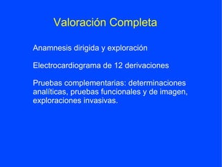 Valoración Completa

Anamnesis dirigida y exploración

Electrocardiograma de 12 derivaciones

Pruebas complementarias: determinaciones
analíticas, pruebas funcionales y de imagen,
exploraciones invasivas.
 