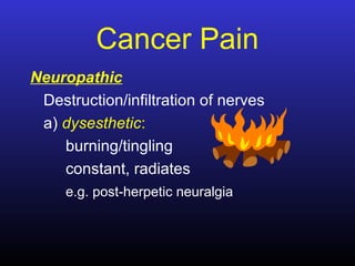 Cancer Pain
Neuropathic
Destruction/infiltration of nerves
a) dysesthetic:
burning/tingling
constant, radiates
e.g. post-herpetic neuralgia
 