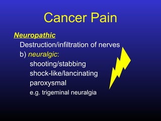 Cancer Pain
Neuropathic
Destruction/infiltration of nerves
b) neuralgic:
shooting/stabbing
shock-like/lancinating
paroxysmal
e.g. trigeminal neuralgia
 