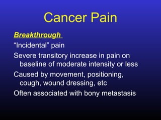 Cancer Pain
Breakthrough
“Incidental” pain
Severe transitory increase in pain on
baseline of moderate intensity or less
Caused by movement, positioning,
cough, wound dressing, etc
Often associated with bony metastasis
 