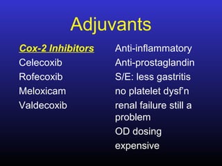 Adjuvants
Cox-2 Inhibitors
Celecoxib
Rofecoxib
Meloxicam
Valdecoxib
Anti-inflammatory
Anti-prostaglandin
S/E: less gastritis
no platelet dysf’n
renal failure still a
problem
OD dosing
expensive
 