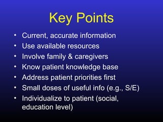 Key Points
• Current, accurate information
• Use available resources
• Involve family & caregivers
• Know patient knowledge base
• Address patient priorities first
• Small doses of useful info (e.g., S/E)
• Individualize to patient (social,
education level)
 