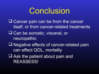 Conclusion
 Cancer pain can be from the cancer
itself, or from cancer-related treatments
 Can be somatic, visceral, or
neuropathic
 Negative effects of cancer-related pain
can effect QOL, mortality
 Ask the patient about pain and
REASSESS!
 