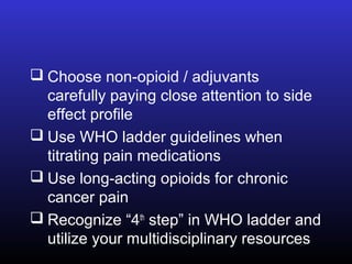  Choose non-opioid / adjuvants
carefully paying close attention to side
effect profile
 Use WHO ladder guidelines when
titrating pain medications
 Use long-acting opioids for chronic
cancer pain
 Recognize “4th
step” in WHO ladder and
utilize your multidisciplinary resources
 
