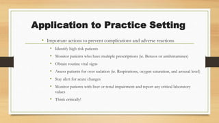 Application to Practice Setting
• Important actions to prevent complications and adverse reactions
• Identify high risk patients
• Monitor patients who have multiple prescriptions (ie. Benzos or antihistamines)
• Obtain routine vital signs
• Assess patients for over sedation (ie. Respirations, oxygen saturation, and arousal level)
• Stay alert for acute changes
• Monitor patients with liver or renal impairment and report any critical laboratory
values
• Think critically!
 