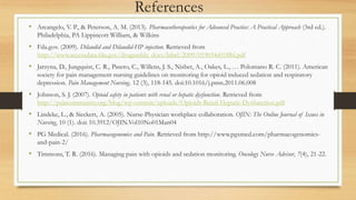References
• Arcangelo, V. P., & Peterson, A. M. (2013). Pharmacotherapeutics for Advanced Practice: A Practical Approach (3rd ed.).
Philadelphia, PA Lippincott William, & Wilkins
• Fda.gov. (2009). Dilaudid and Dilaudid-HP injection. Retrieved from
http://www.accessdata.fda.gov/drugsatfda_docs/label/2009/019034s018lbl.pdf
• Jarzyna, D., Jungquist, C. R., Pasero, C., Willens, J. S., Nisbet, A., Oakes, L., … Polomano R. C. (2011). American
society for pain management nursing guidelines on monitoring for opioid induced sedation and respiratory
depression. Pain Management Nursing, 12 (3), 118-145. doi:10.1016/j.pmn.2011.06.008
• Johnson, S. J. (2007). Opioid safety in patients with renal or hepatic dysfunction. Retrieved from
http://paincommunity.org/blog/wp-content/uploads/Opioids-Renal-Hepatic-Dysfunction.pdf
• Lindeke, L., & Sieckert, A. (2005). Nurse-Physician workplace collaboration. OJIN: The Online Journal of Issues in
Nursing, 10 (1). doi: 10.3912/OJIN.Vol10No01Man04
• PG Medical. (2016). Pharmacogenomics and Pain. Retrieved from http://www.pgxmed.com/pharmacogenomics-
and-pain-2/
• Timmons, T. R. (2016). Managing pain with opioids and sedation monitoring. Oncology Nurse Advisor, 7(4), 21-22.
 