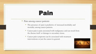 Pain
• Pain among cancer patients
• The presence of pain is predictive of increased morbidity and
mortality among cancer patients.
• Cancer pain is pain associated with malignancy and can result from
the disease itself or damage to secondary tissue.
• Cancer pain symptoms can be associated with treatment
interventions or just the cancer in general.
 