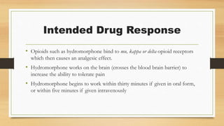 Intended Drug Response
• Opioids such as hydromorphone bind to mu, kappa or delta opioid receptors
which then causes an analgesic effect.
• Hydromorphone works on the brain (crosses the blood brain barrier) to
increase the ability to tolerate pain
• Hydromorphone begins to work within thirty minutes if given in oral form,
or within five minutes if given intravenously
 