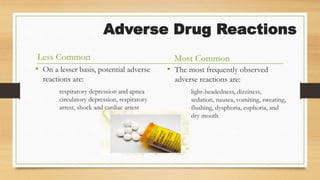 Adverse Drug Reactions
Less Common
• On a lesser basis, potential adverse
reactions are:
respiratory depression and apnea
circulatory depression, respiratory
arrest, shock and cardiac arrest
Most Common
• The most frequently observed
adverse reactions are:
light-headedness, dizziness,
sedation, nausea, vomiting, sweating,
flushing, dysphoria, euphoria, and
dry mouth
 